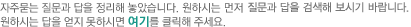 자주묻는 질문과 답을 정리해 놓았습니다. 먼저 '질문분류선택'에서 원하시는 카테고리를 선택해 주세요. 원하시는 답을 얻지 못하시면 여기를 클릭해주세요.